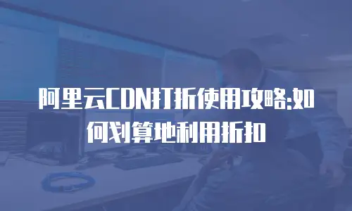 阿里云CDN打折使用攻略:如何划算地利用折扣