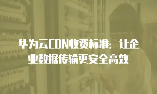 华为云CDN收费标准：让企业数据传输更安全高效