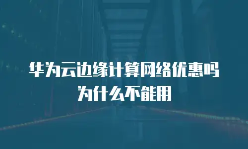 华为云边缘计算网络优惠吗为什么不能用