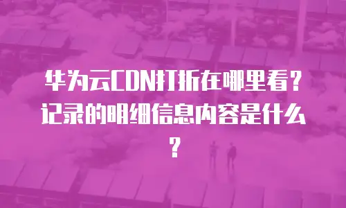 华为云CDN打折在哪里看？记录的明细信息内容是什么？