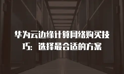 华为云边缘计算网络购买技巧：选择最合适的方案