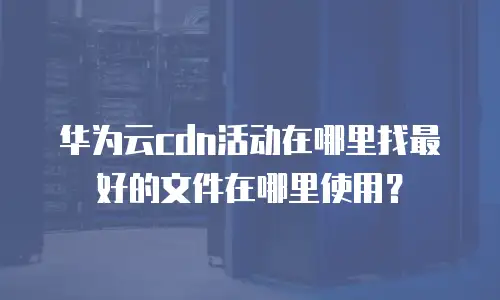 华为云cdn活动在哪里找最好的文件在哪里使用？