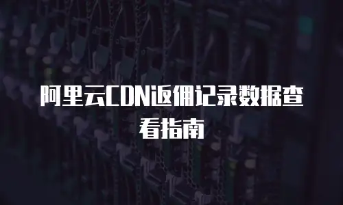 阿里云CDN返佣记录数据查看指南