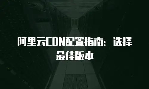 阿里云CDN配置指南：选择最佳版本