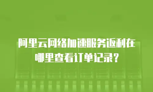 阿里云网络加速服务返利在哪里查看订单记录？