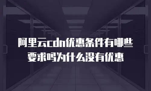 阿里云cdn优惠条件有哪些要求吗为什么没有优惠