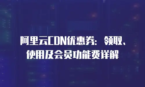 阿里云CDN优惠券：领取、使用及会员功能费详解