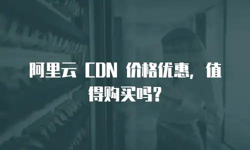阿里云 CDN 价格优惠，值得购买吗？