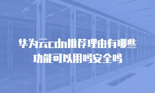 华为云cdn推荐理由有哪些功能可以用吗安全吗