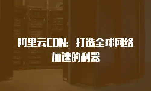 阿里云CDN：打造全球网络加速的利器