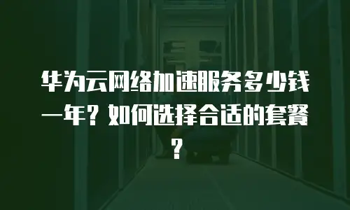 华为云网络加速服务多少钱一年？如何选择合适的套餐？