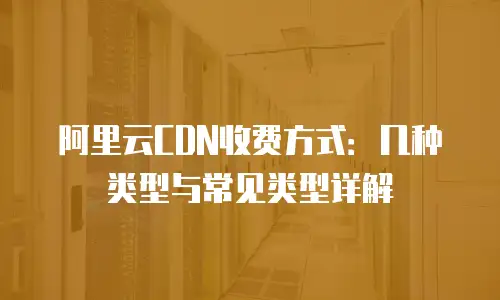 阿里云CDN收费方式：几种类型与常见类型详解