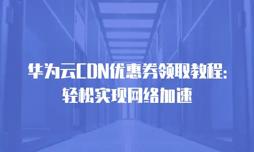 华为云CDN优惠券领取教程：轻松实现网络加速