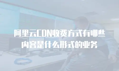 阿里云CDN收费方式有哪些内容是什么形式的业务