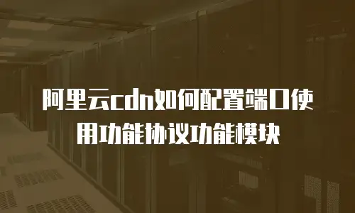阿里云cdn如何配置端口使用功能协议功能模块