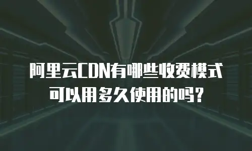 阿里云CDN有哪些收费模式可以用多久使用的吗？