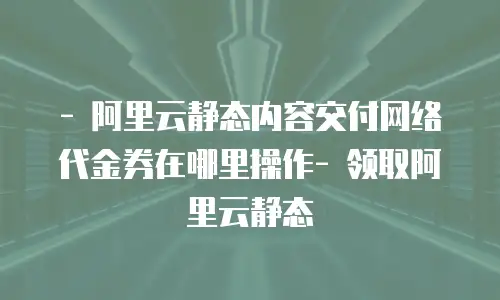 - 阿里云静态内容交付网络代金券在哪里操作- 领取阿里云静态