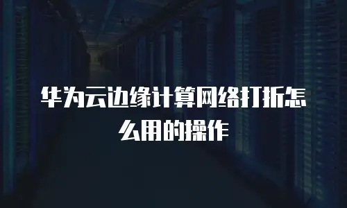 华为云边缘计算网络打折怎么用的操作