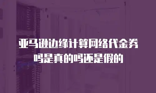 亚马逊边缘计算网络代金券吗是真的吗还是假的