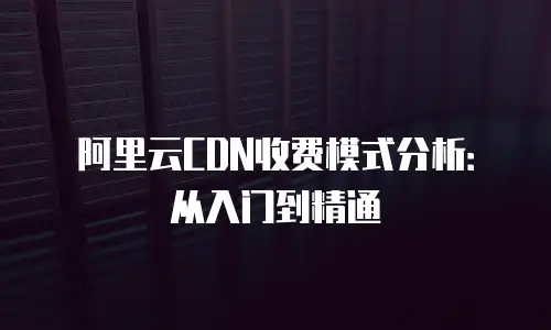 阿里云CDN收费模式分析：从入门到精通