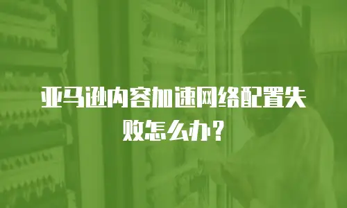 亚马逊内容加速网络配置失败怎么办？