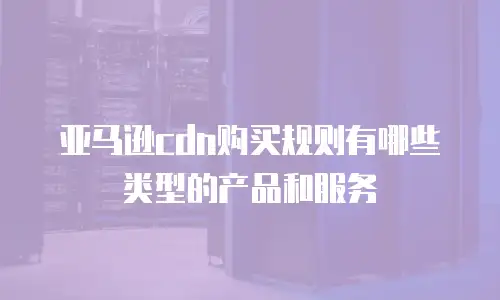 亚马逊cdn购买规则有哪些类型的产品和服务