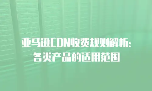 亚马逊CDN收费规则解析: 各类产品的适用范围