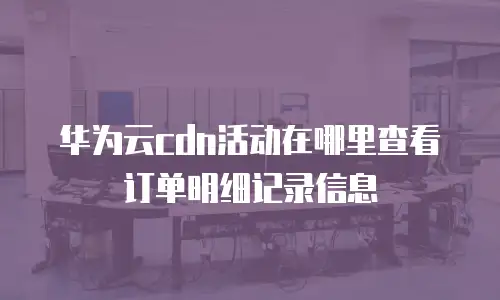华为云cdn活动在哪里查看订单明细记录信息