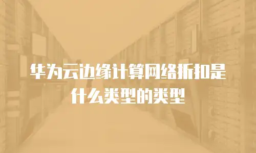华为云边缘计算网络折扣是什么类型的类型