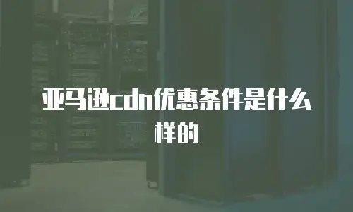 亚马逊cdn优惠条件是什么样的