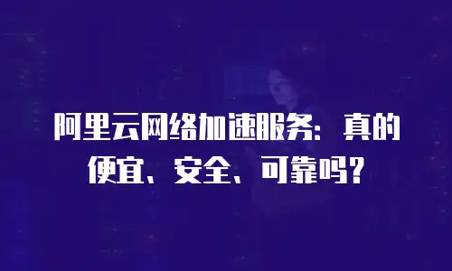 阿里云网络加速服务：真的便宜、安全、可靠吗？