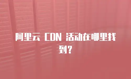 阿里云 CDN 活动在哪里找到？
