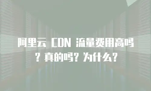阿里云 CDN 流量费用高吗？真的吗？为什么？