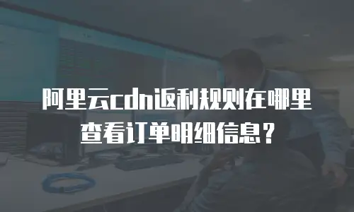 阿里云cdn返利规则在哪里查看订单明细信息？