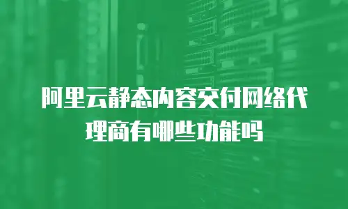 阿里云静态内容交付网络代理商有哪些功能吗