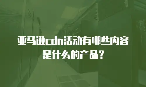 亚马逊cdn活动有哪些内容是什么的产品？
