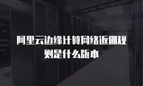 阿里云边缘计算网络返佣规则是什么版本