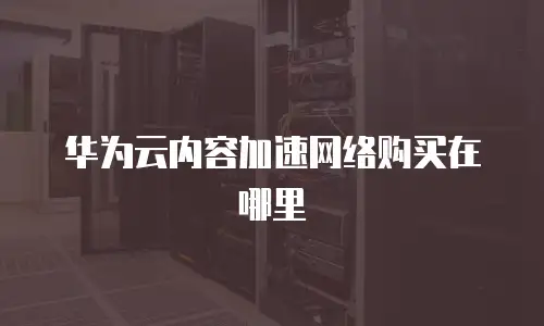 华为云内容加速网络购买在哪里