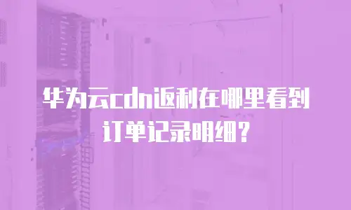 华为云cdn返利在哪里看到订单记录明细？