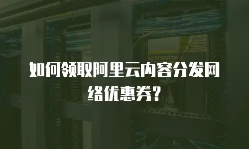 如何领取阿里云内容分发网络优惠券？