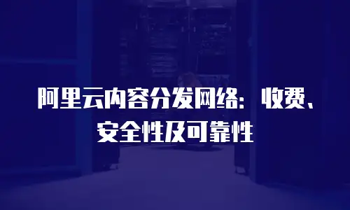 阿里云内容分发网络：收费、安全性及可靠性