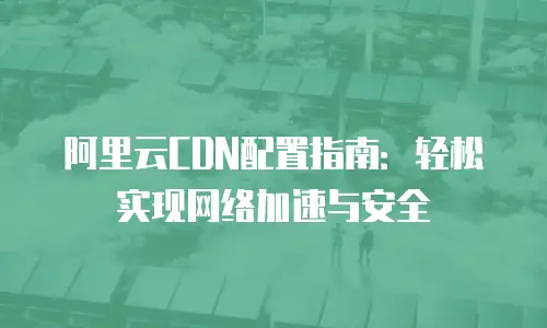 阿里云CDN配置指南：轻松实现网络加速与安全