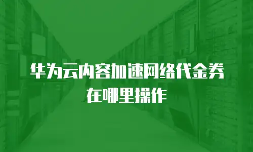 华为云内容加速网络代金券在哪里操作