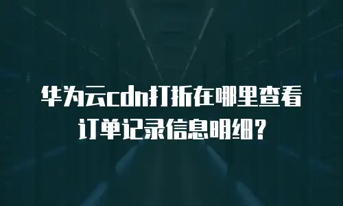 华为云cdn打折在哪里查看订单记录信息明细？