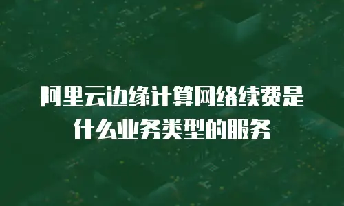阿里云边缘计算网络续费是什么业务类型的服务