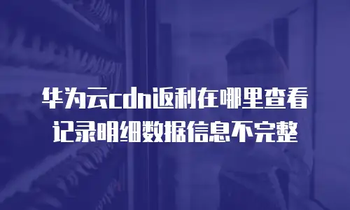 华为云cdn返利在哪里查看记录明细数据信息不完整