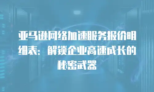 亚马逊网络加速服务报价明细表：解锁企业高速成长的秘密武器