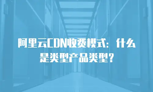 阿里云CDN收费模式：什么是类型产品类型？