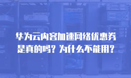 华为云内容加速网络优惠券是真的吗？为什么不能用？