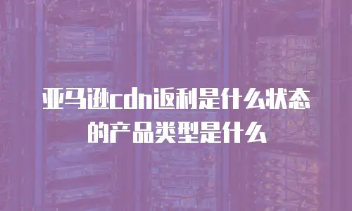 亚马逊cdn返利是什么状态的产品类型是什么